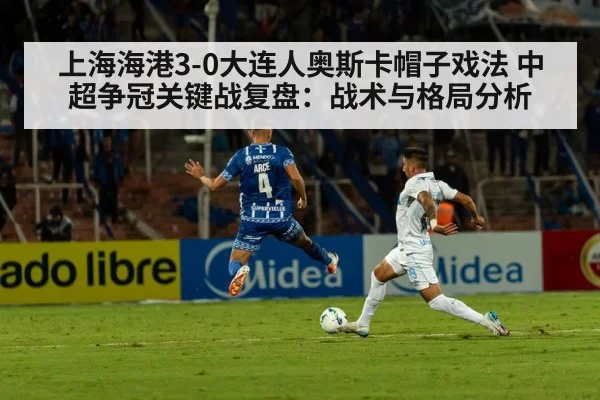 上海海港3-0大连人奥斯卡帽子戏法 中超争冠关键战复盘：战术与格局分析