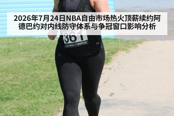 2026年7月24日NBA自由市场热火顶薪续约阿德巴约对内线防守体系与争冠窗口影响分析